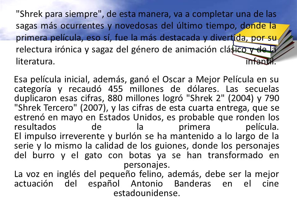Shrek para siempre , de esta manera, va a completar una de las sagas más ocurrentes y novedosas del último tiempo, donde la primera película, eso sí, fue la más destacada y divertida, por su relectura irónica y sagaz del género de animación clásico y de la literatura. infantil.