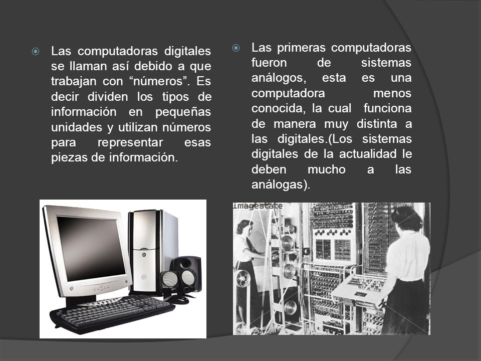 Las primeras computadoras fueron de sistemas análogos, esta es una computadora menos conocida, la cual funciona de manera muy distinta a las digitales.(Los sistemas digitales de la actualidad le deben mucho a las análogas).