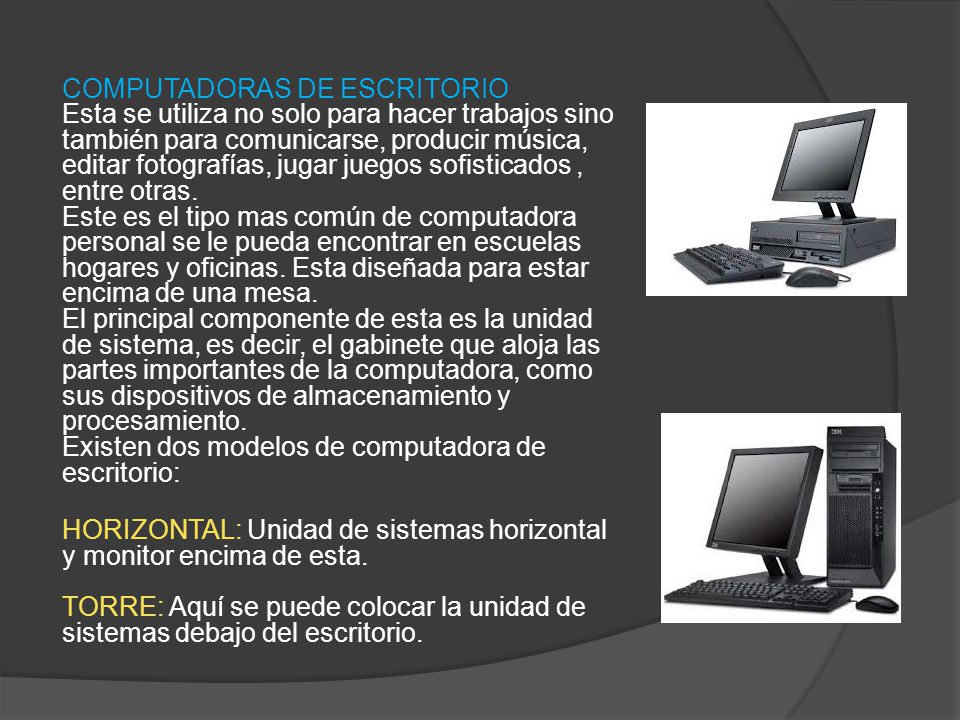 COMPUTADORAS DE ESCRITORIO Esta se utiliza no solo para hacer trabajos sino también para comunicarse, producir música, editar fotografías, jugar juegos sofisticados , entre otras. Este es el tipo mas común de computadora personal se le pueda encontrar en escuelas hogares y oficinas. Esta diseñada para estar encima de una mesa. El principal componente de esta es la unidad de sistema, es decir, el gabinete que aloja las partes importantes de la computadora, como sus dispositivos de almacenamiento y procesamiento. Existen dos modelos de computadora de escritorio: