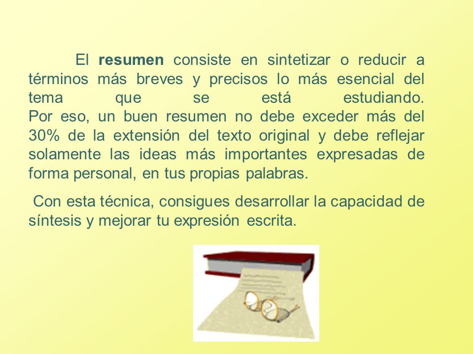 El resumen consiste en sintetizar o reducir a términos más breves y precisos lo más esencial del tema que se está estudiando. Por eso, un buen resumen no debe exceder más del 30% de la extensión del texto original y debe reflejar solamente las ideas más importantes expresadas de forma personal, en tus propias palabras.
