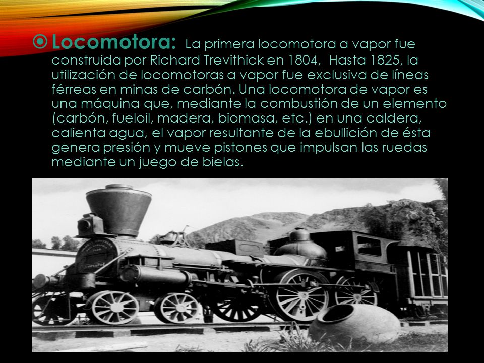 Locomotora: La primera locomotora a vapor fue construida por Richard Trevithick en 1804, Hasta 1825, la utilización de locomotoras a vapor fue exclusiva de líneas férreas en minas de carbón.