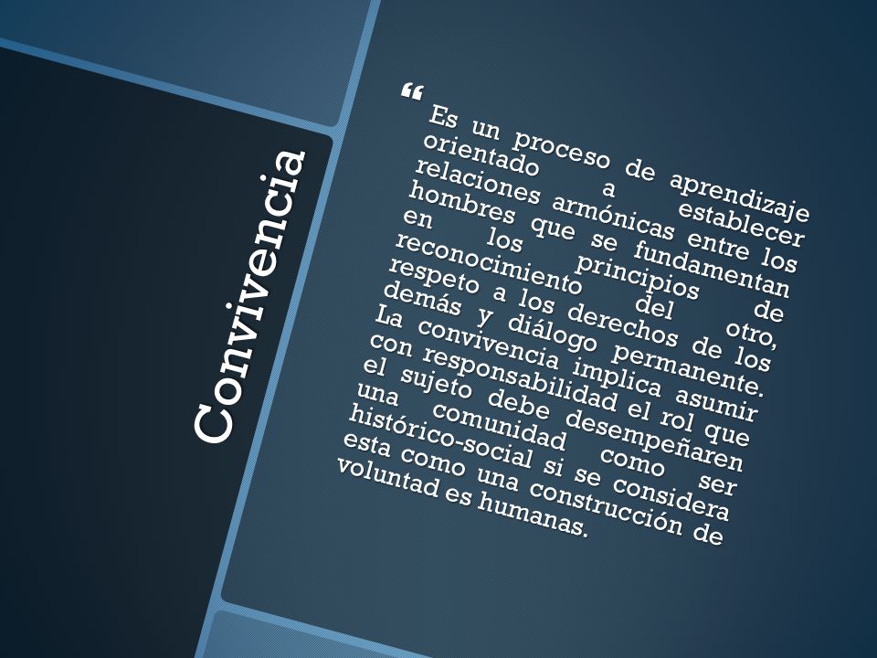 Es un proceso de aprendizaje orientado a establecer relaciones armónicas entre los hombres que se fundamentan en los principios de reconocimiento del otro, respeto a los derechos de los demás y diálogo permanente. La convivencia implica asumir con responsabilidad el rol que el sujeto debe desempeñaren una comunidad como ser histórico-social si se considera esta como una construcción de voluntad es humanas.