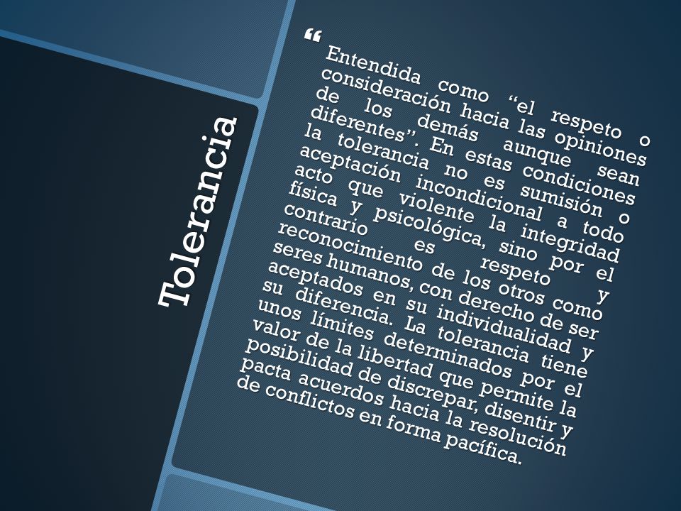 Entendida como el respeto o consideración hacia las opiniones de los demás aunque sean diferentes . En estas condiciones la tolerancia no es sumisión o aceptación incondicional a todo acto que violente la integridad física y psicológica, sino por el contrario es respeto y reconocimiento de los otros como seres humanos, con derecho de ser aceptados en su individualidad y su diferencia. La tolerancia tiene unos límites determinados por el valor de la libertad que permite la posibilidad de discrepar, disentir y pacta acuerdos hacia la resolución de conflictos en forma pacífica.