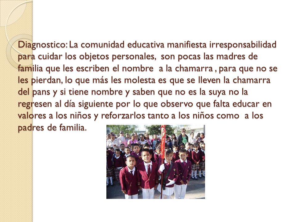 Diagnostico: La comunidad educativa manifiesta irresponsabilidad para cuidar los objetos personales, son pocas las madres de familia que les escriben el nombre a la chamarra , para que no se les pierdan, lo que más les molesta es que se lleven la chamarra del pans y si tiene nombre y saben que no es la suya no la regresen al día siguiente por lo que observo que falta educar en valores a los niños y reforzarlos tanto a los niños como a los padres de familia.