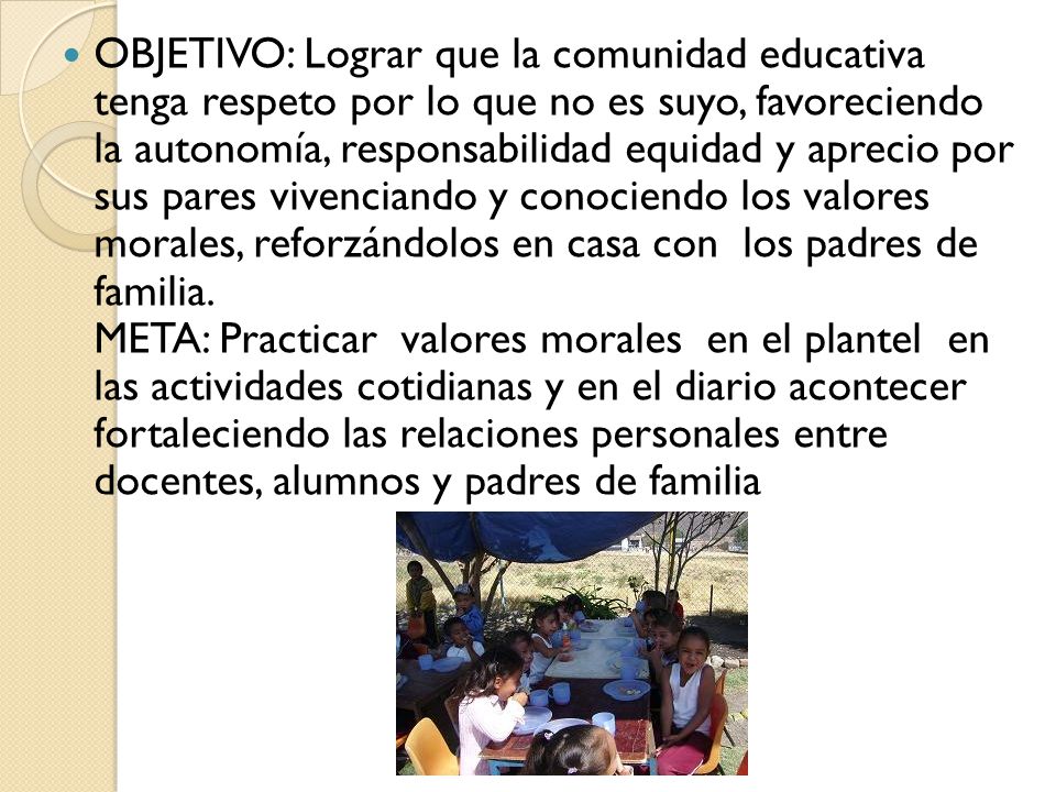 OBJETIVO: Lograr que la comunidad educativa tenga respeto por lo que no es suyo, favoreciendo la autonomía, responsabilidad equidad y aprecio por sus pares vivenciando y conociendo los valores morales, reforzándolos en casa con los padres de familia.