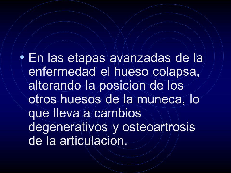 En las etapas avanzadas de la enfermedad el hueso colapsa, alterando la posicion de los otros huesos de la muneca, lo que lleva a cambios degenerativos y osteoartrosis de la articulacion.