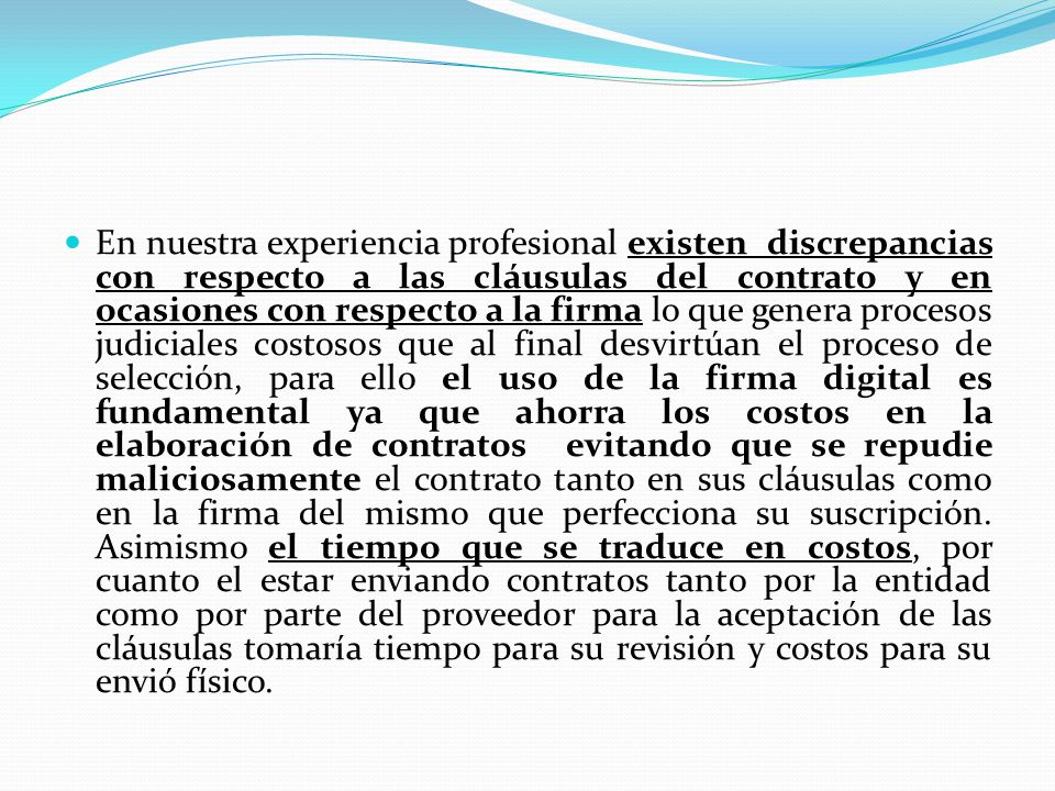 En nuestra experiencia profesional existen discrepancias con respecto a las cláusulas del contrato y en ocasiones con respecto a la firma lo que genera procesos judiciales costosos que al final desvirtúan el proceso de selección, para ello el uso de la firma digital es fundamental ya que ahorra los costos en la elaboración de contratos evitando que se repudie maliciosamente el contrato tanto en sus cláusulas como en la firma del mismo que perfecciona su suscripción.