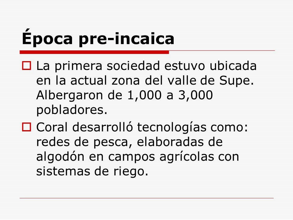 Época pre-incaica La primera sociedad estuvo ubicada en la actual zona del valle de Supe. Albergaron de 1,000 a 3,000 pobladores.