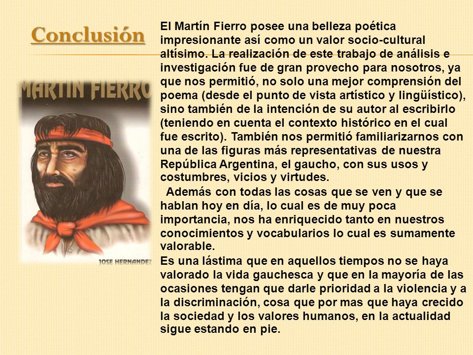 El Martín Fierro posee una belleza poética impresionante así como un valor socio-cultural altísimo. La realización de este trabajo de análisis e investigación fue de gran provecho para nosotros, ya que nos permitió, no solo una mejor comprensión del poema (desde el punto de vista artístico y lingüístico), sino también de la intención de su autor al escribirlo (teniendo en cuenta el contexto histórico en el cual fue escrito). También nos permitió familiarizarnos con una de las figuras más representativas de nuestra República Argentina, el gaucho, con sus usos y costumbres, vicios y virtudes.
