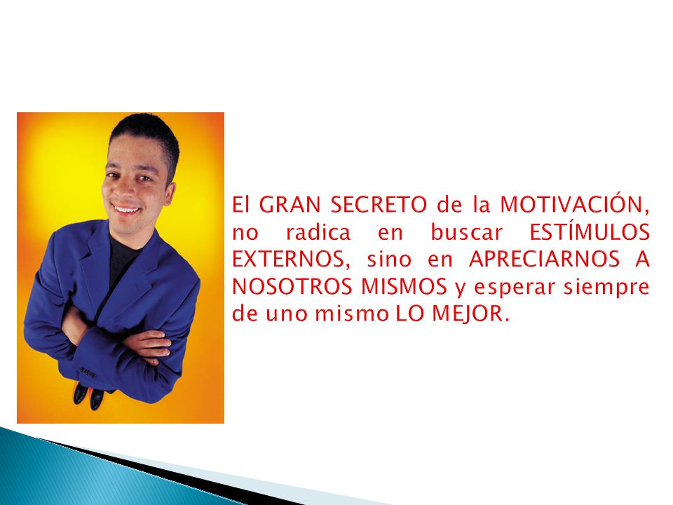 El GRAN SECRETO de la MOTIVACIÓN, no radica en buscar ESTÍMULOS EXTERNOS, sino en APRECIARNOS A NOSOTROS MISMOS y esperar siempre de uno mismo LO MEJOR.