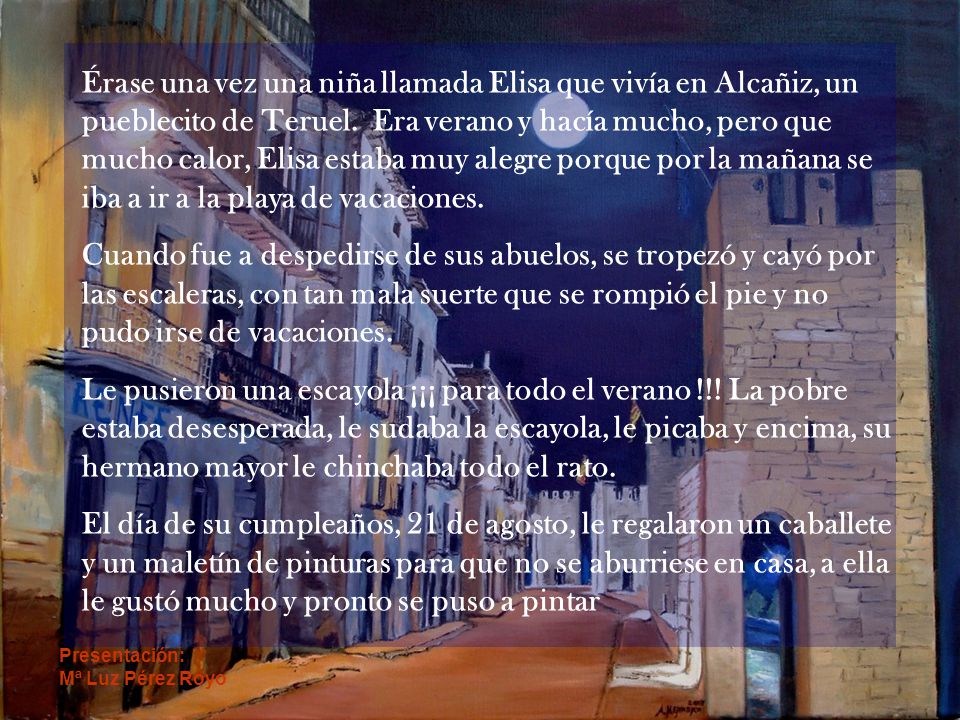 Érase una vez una niña llamada Elisa que vivía en Alcañiz, un pueblecito de Teruel. Era verano y hacía mucho, pero que mucho calor, Elisa estaba muy alegre porque por la mañana se iba a ir a la playa de vacaciones.