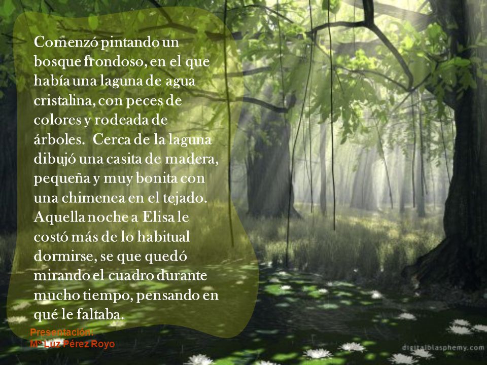 Comenzó pintando un bosque frondoso, en el que había una laguna de agua cristalina, con peces de colores y rodeada de árboles. Cerca de la laguna dibujó una casita de madera, pequeña y muy bonita con una chimenea en el tejado. Aquella noche a Elisa le costó más de lo habitual dormirse, se que quedó mirando el cuadro durante mucho tiempo, pensando en qué le faltaba.