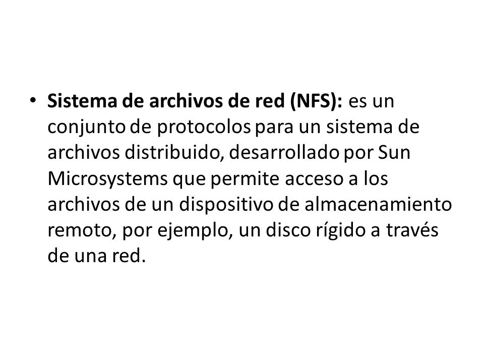 Sistema de archivos de red (NFS): es un conjunto de protocolos para un sistema de archivos distribuido, desarrollado por Sun Microsystems que permite acceso a los archivos de un dispositivo de almacenamiento remoto, por ejemplo, un disco rígido a través de una red.