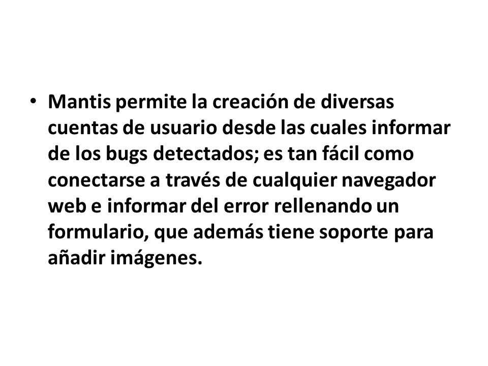 Mantis permite la creación de diversas cuentas de usuario desde las cuales informar de los bugs detectados; es tan fácil como conectarse a través de cualquier navegador web e informar del error rellenando un formulario, que además tiene soporte para añadir imágenes.