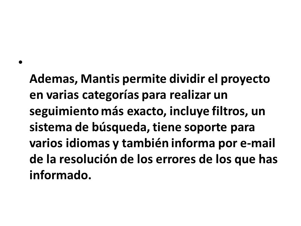 Ademas, Mantis permite dividir el proyecto en varias categorías para realizar un seguimiento más exacto, incluye filtros, un sistema de búsqueda, tiene soporte para varios idiomas y también informa por  de la resolución de los errores de los que has informado.