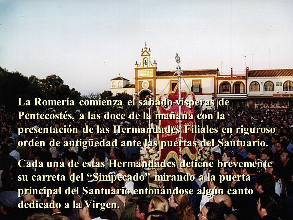 La Romería comienza el sábado vísperas de Pentecostés, a las doce de la mañana con la presentación de las Hermandades Filiales en riguroso orden de antigüedad ante las puertas del Santuario.