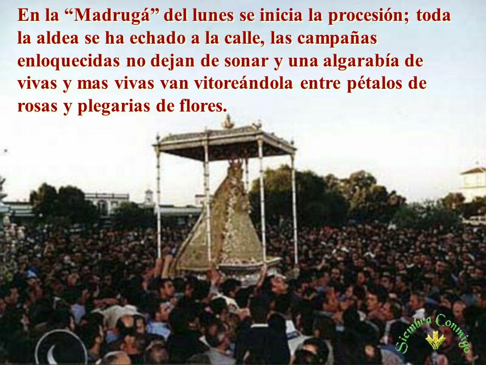 En la Madrugá del lunes se inicia la procesión; toda la aldea se ha echado a la calle, las campañas enloquecidas no dejan de sonar y una algarabía de vivas y mas vivas van vitoreándola entre pétalos de rosas y plegarias de flores.