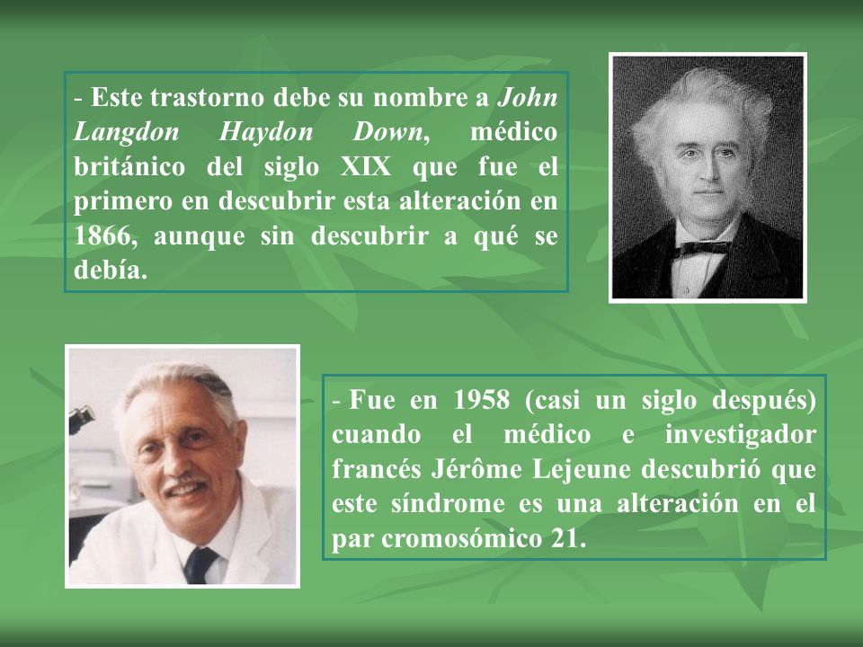 Este trastorno debe su nombre a John Langdon Haydon Down, médico británico del siglo XIX que fue el primero en descubrir esta alteración en 1866, aunque sin descubrir a qué se debía.