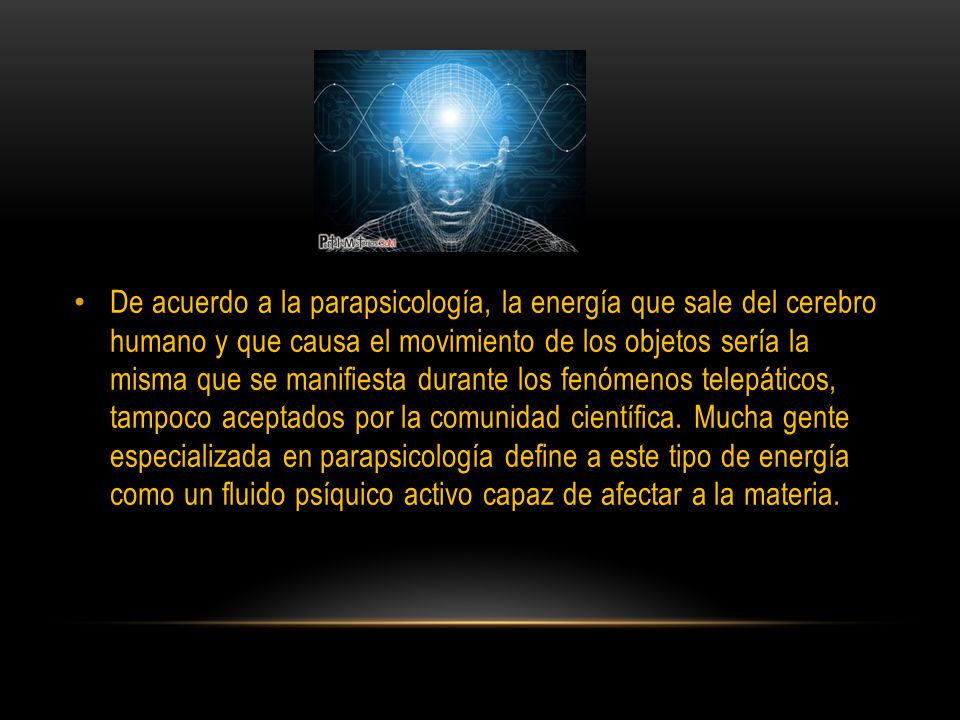 De acuerdo a la parapsicología, la energía que sale del cerebro humano y que causa el movimiento de los objetos sería la misma que se manifiesta durante los fenómenos telepáticos, tampoco aceptados por la comunidad científica.