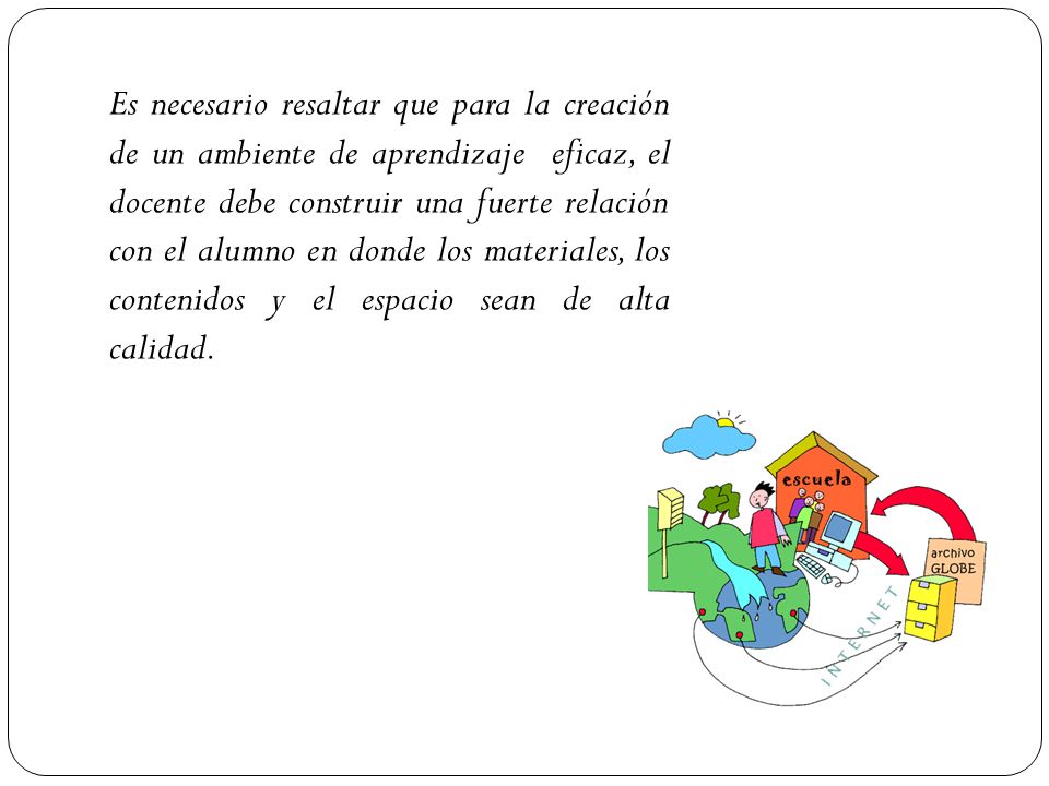 Es necesario resaltar que para la creación de un ambiente de aprendizaje eficaz, el docente debe construir una fuerte relación con el alumno en donde los materiales, los contenidos y el espacio sean de alta calidad.