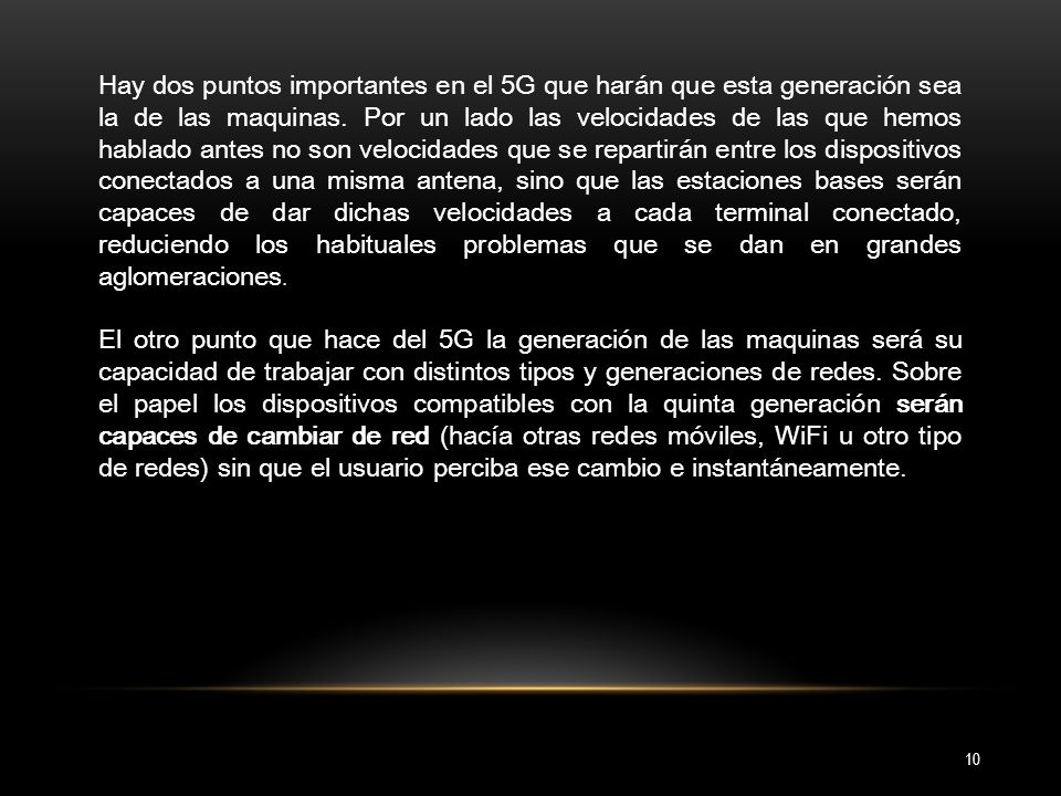 Hay dos puntos importantes en el 5G que harán que esta generación sea la de las maquinas. Por un lado las velocidades de las que hemos hablado antes no son velocidades que se repartirán entre los dispositivos conectados a una misma antena, sino que las estaciones bases serán capaces de dar dichas velocidades a cada terminal conectado, reduciendo los habituales problemas que se dan en grandes aglomeraciones.