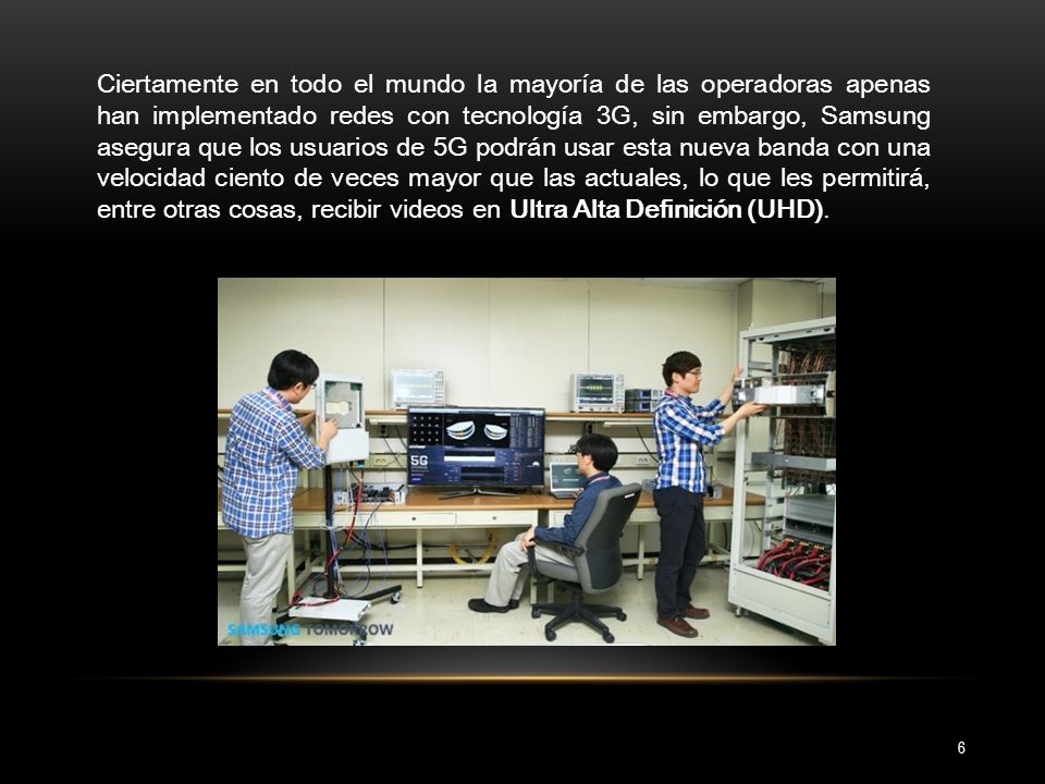 Ciertamente en todo el mundo la mayoría de las operadoras apenas han implementado redes con tecnología 3G, sin embargo, Samsung asegura que los usuarios de 5G podrán usar esta nueva banda con una velocidad ciento de veces mayor que las actuales, lo que les permitirá, entre otras cosas, recibir videos en Ultra Alta Definición (UHD).