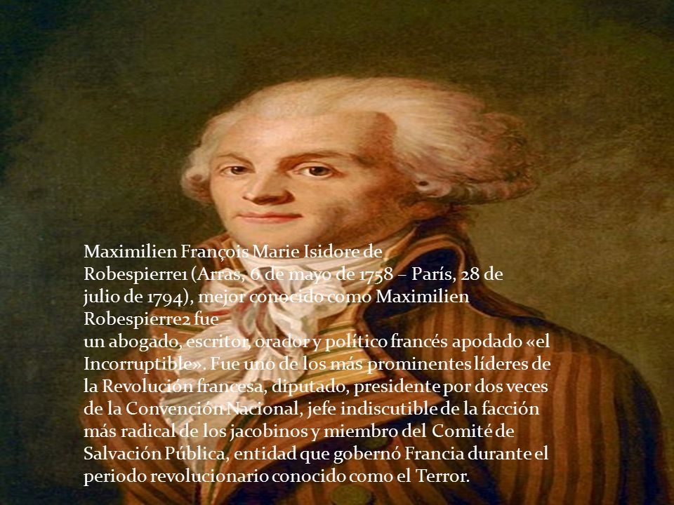 Maximilien François Marie Isidore de Robespierre1 (Arras, 6 de mayo de 1758 – París, 28 de julio de 1794), mejor conocido como Maximilien Robespierre2 fue un abogado, escritor, orador y político francés apodado «el Incorruptible».