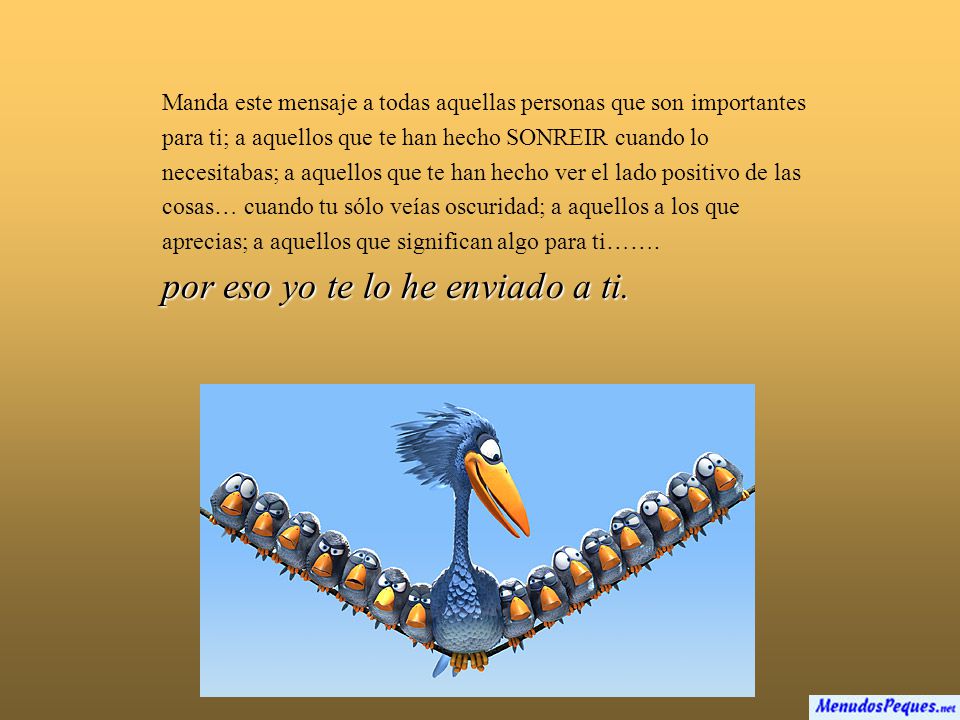 Manda este mensaje a todas aquellas personas que son importantes para ti; a aquellos que te han hecho SONREIR cuando lo necesitabas; a aquellos que te han hecho ver el lado positivo de las cosas… cuando tu sólo veías oscuridad; a aquellos a los que aprecias; a aquellos que significan algo para ti…….