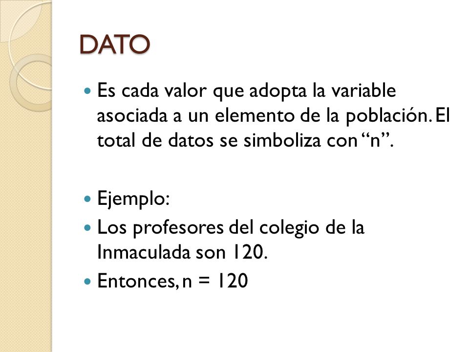 DATO Es cada valor que adopta la variable asociada a un elemento de la población. El total de datos se simboliza con n .
