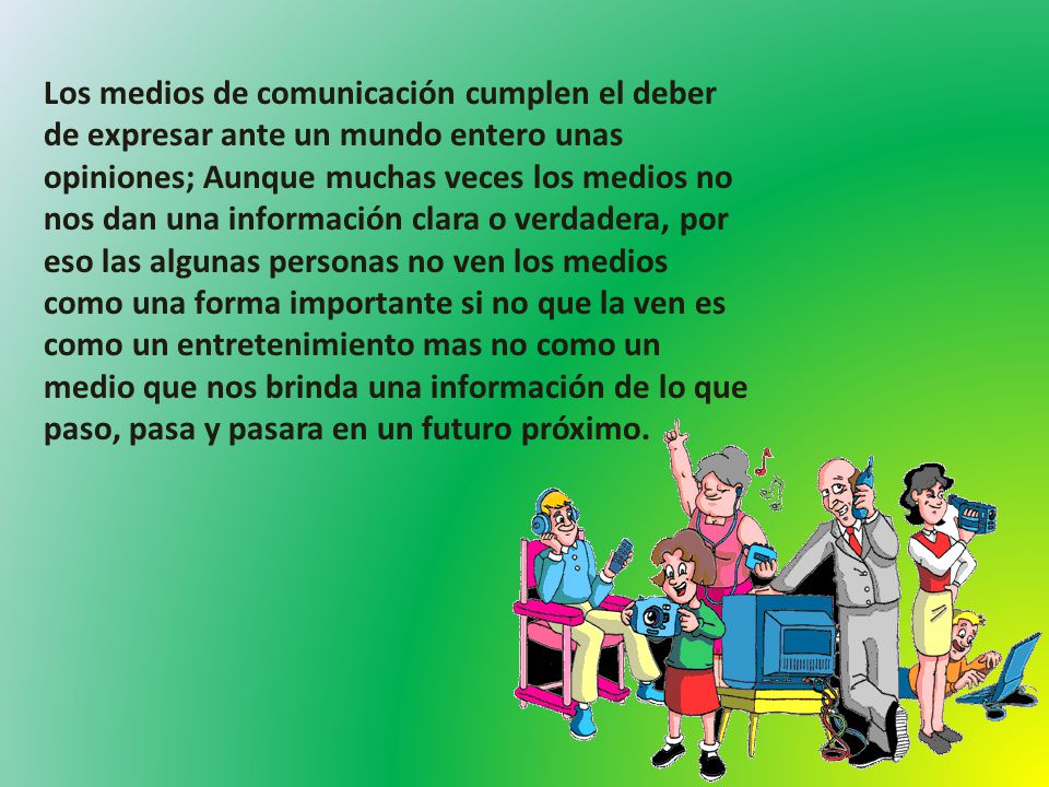 Los medios de comunicación cumplen el deber de expresar ante un mundo entero unas opiniones; Aunque muchas veces los medios no nos dan una información clara o verdadera, por eso las algunas personas no ven los medios como una forma importante si no que la ven es como un entretenimiento mas no como un medio que nos brinda una información de lo que paso, pasa y pasara en un futuro próximo.