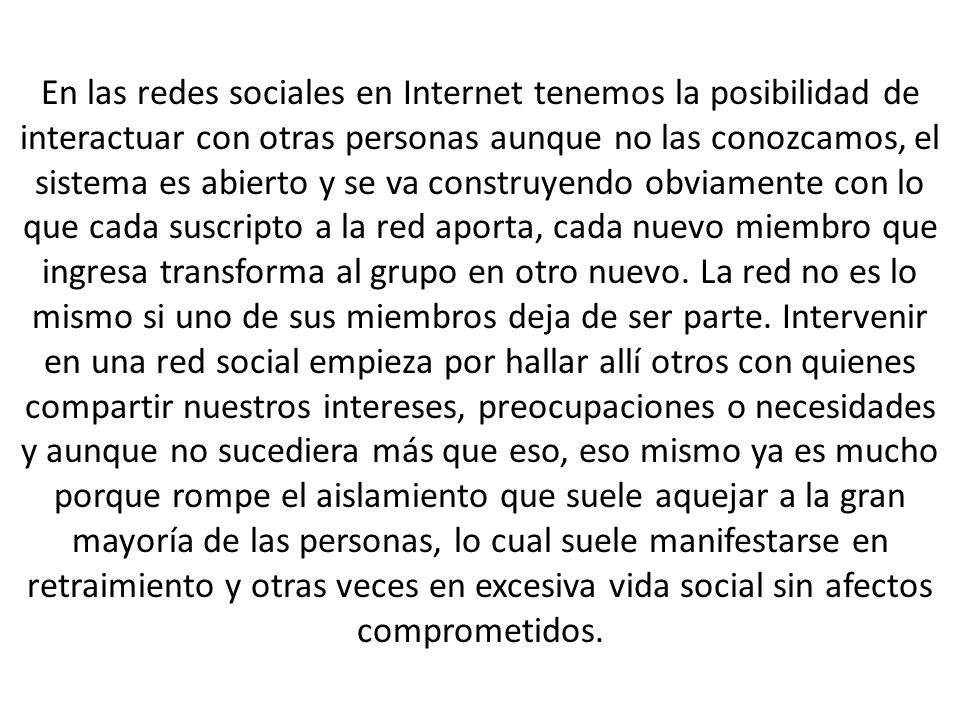 En las redes sociales en Internet tenemos la posibilidad de interactuar con otras personas aunque no las conozcamos, el sistema es abierto y se va construyendo obviamente con lo que cada suscripto a la red aporta, cada nuevo miembro que ingresa transforma al grupo en otro nuevo.