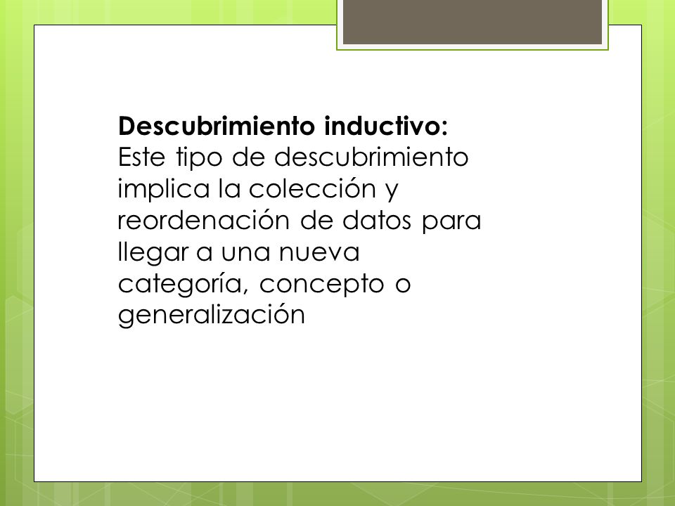 Descubrimiento inductivo: Este tipo de descubrimiento implica la colección y reordenación de datos para llegar a una nueva categoría, concepto o generalización