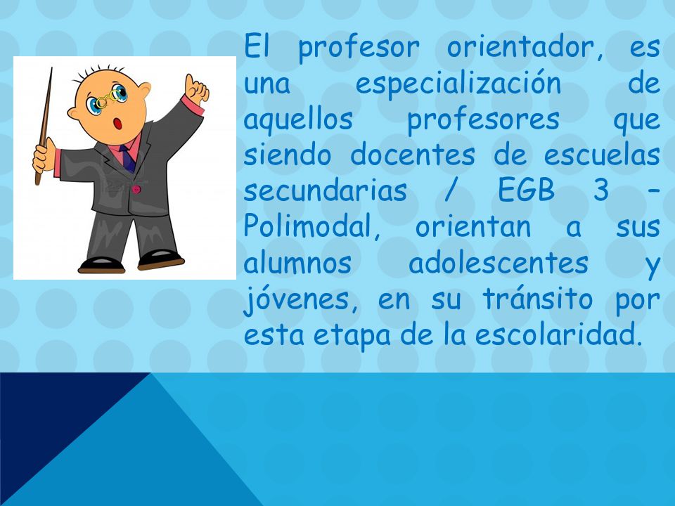 El profesor orientador, es una especialización de aquellos profesores que siendo docentes de escuelas secundarias / EGB 3 – Polimodal, orientan a sus alumnos adolescentes y jóvenes, en su tránsito por esta etapa de la escolaridad.