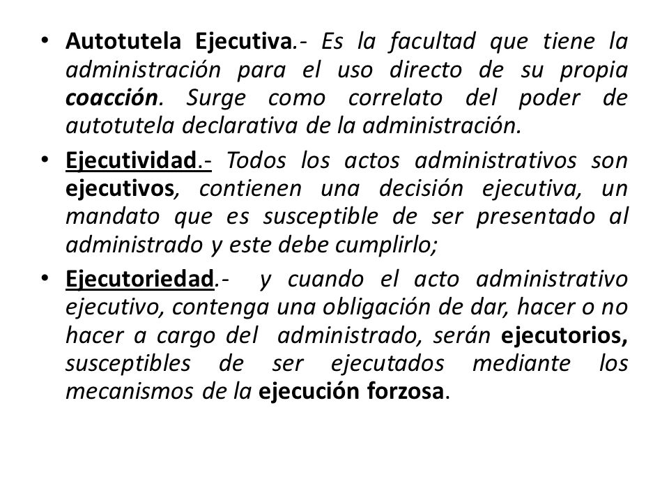 Autotutela Ejecutiva.- Es la facultad que tiene la administración para el uso directo de su propia coacción. Surge como correlato del poder de autotutela declarativa de la administración.