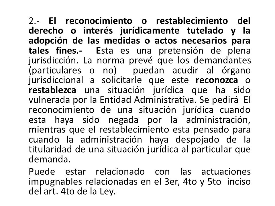2.- El reconocimiento o restablecimiento del derecho o interés jurídicamente tutelado y la adopción de las medidas o actos necesarios para tales fines.- Esta es una pretensión de plena jurisdicción. La norma prevé que los demandantes (particulares o no) puedan acudir al órgano jurisdiccional a solicitarle que este reconozca o restablezca una situación jurídica que ha sido vulnerada por la Entidad Administrativa. Se pedirá El reconocimiento de una situación jurídica cuando esta haya sido negada por la administración, mientras que el restablecimiento esta pensado para cuando la administración haya despojado de la titularidad de una situación jurídica al particular que demanda.