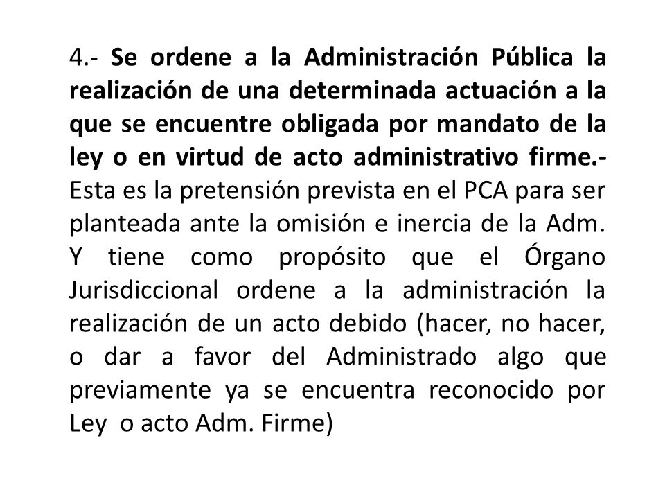 4.- Se ordene a la Administración Pública la realización de una determinada actuación a la que se encuentre obligada por mandato de la ley o en virtud de acto administrativo firme.- Esta es la pretensión prevista en el PCA para ser planteada ante la omisión e inercia de la Adm.