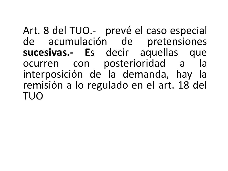 Art. 8 del TUO.- prevé el caso especial de acumulación de pretensiones sucesivas.- Es decir aquellas que ocurren con posterioridad a la interposición de la demanda, hay la remisión a lo regulado en el art. 18 del TUO
