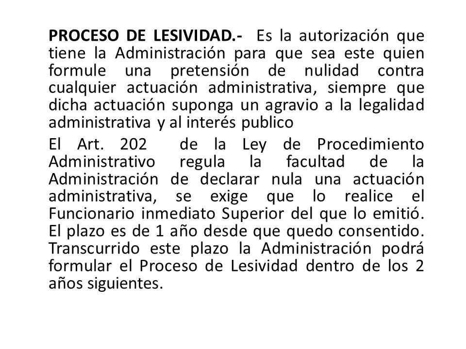 PROCESO DE LESIVIDAD.- Es la autorización que tiene la Administración para que sea este quien formule una pretensión de nulidad contra cualquier actuación administrativa, siempre que dicha actuación suponga un agravio a la legalidad administrativa y al interés publico