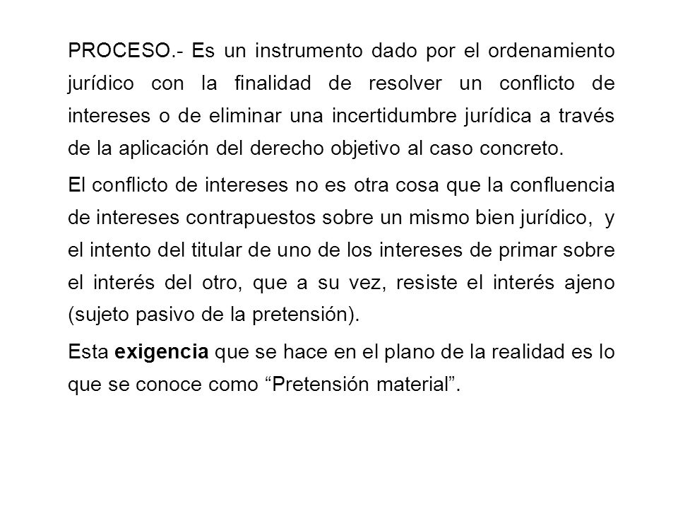 PROCESO.- Es un instrumento dado por el ordenamiento jurídico con la finalidad de resolver un conflicto de intereses o de eliminar una incertidumbre jurídica a través de la aplicación del derecho objetivo al caso concreto.