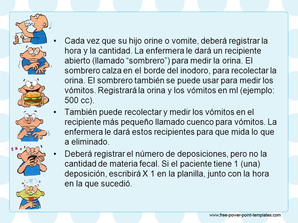 Cada vez que su hijo orine o vomite, deberá registrar la hora y la cantidad. La enfermera le dará un recipiente abierto (llamado sombrero ) para medir la orina. El sombrero calza en el borde del inodoro, para recolectar la orina. El sombrero también se puede usar para medir los vómitos. Registrará la orina y los vómitos en ml (ejemplo: 500 cc).