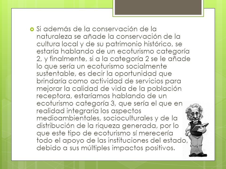 Si además de la conservación de la naturaleza se añade la conservación de la cultura local y de su patrimonio histórico, se estaría hablando de un ecoturismo categoría 2, y finalmente, si a la categoría 2 se le añade lo que sería un ecoturismo socialmente sustentable, es decir la oportunidad que brindaría como actividad de servicios para mejorar la calidad de vida de la población receptora, estaríamos hablando de un ecoturismo categoría 3, que sería el que en realidad integraría los aspectos medioambientales, socioculturales y de la distribución de la riqueza generada, por lo que este tipo de ecoturismo sí merecería todo el apoyo de las instituciones del estado, debido a sus múltiples impactos positivos.