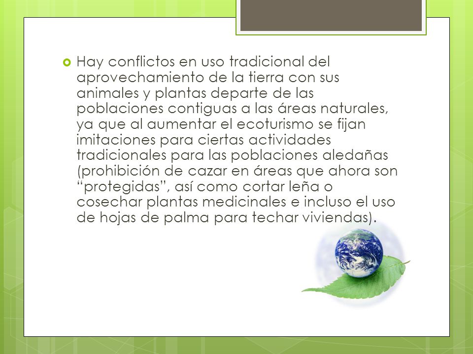 Hay conflictos en uso tradicional del aprovechamiento de la tierra con sus animales y plantas departe de las poblaciones contiguas a las áreas naturales, ya que al aumentar el ecoturismo se fijan imitaciones para ciertas actividades tradicionales para las poblaciones aledañas (prohibición de cazar en áreas que ahora son protegidas , así como cortar leña o cosechar plantas medicinales e incluso el uso de hojas de palma para techar viviendas).