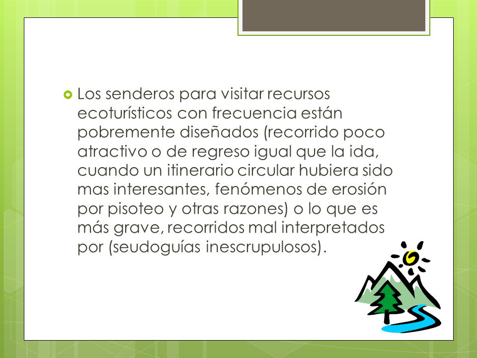 Los senderos para visitar recursos ecoturísticos con frecuencia están pobremente diseñados (recorrido poco atractivo o de regreso igual que la ida, cuando un itinerario circular hubiera sido mas interesantes, fenómenos de erosión por pisoteo y otras razones) o lo que es más grave, recorridos mal interpretados por (seudoguías inescrupulosos).