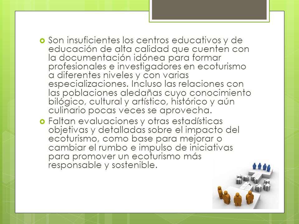 Son insuficientes los centros educativos y de educación de alta calidad que cuenten con la documentación idónea para formar profesionales e investigadores en ecoturismo a diferentes niveles y con varias especializaciones. Incluso las relaciones con las poblaciones aledañas cuyo conocimiento bilógico, cultural y artístico, histórico y aún culinario pocas veces se aprovecha.