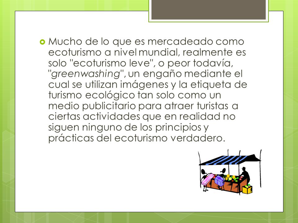 Mucho de lo que es mercadeado como ecoturismo a nivel mundial, realmente es solo ecoturismo leve , o peor todavía, greenwashing , un engaño mediante el cual se utilizan imágenes y la etiqueta de turismo ecológico tan solo como un medio publicitario para atraer turistas a ciertas actividades que en realidad no siguen ninguno de los principios y prácticas del ecoturismo verdadero.