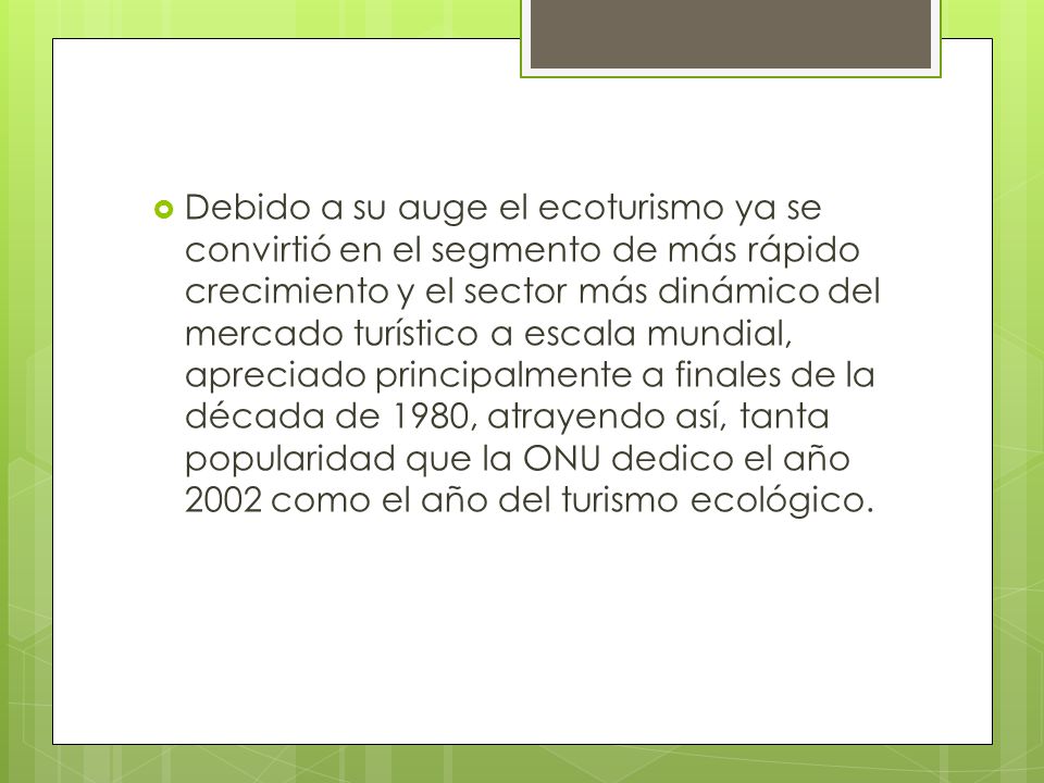 Debido a su auge el ecoturismo ya se convirtió en el segmento de más rápido crecimiento y el sector más dinámico del mercado turístico a escala mundial, apreciado principalmente a finales de la década de 1980, atrayendo así, tanta popularidad que la ONU dedico el año 2002 como el año del turismo ecológico.