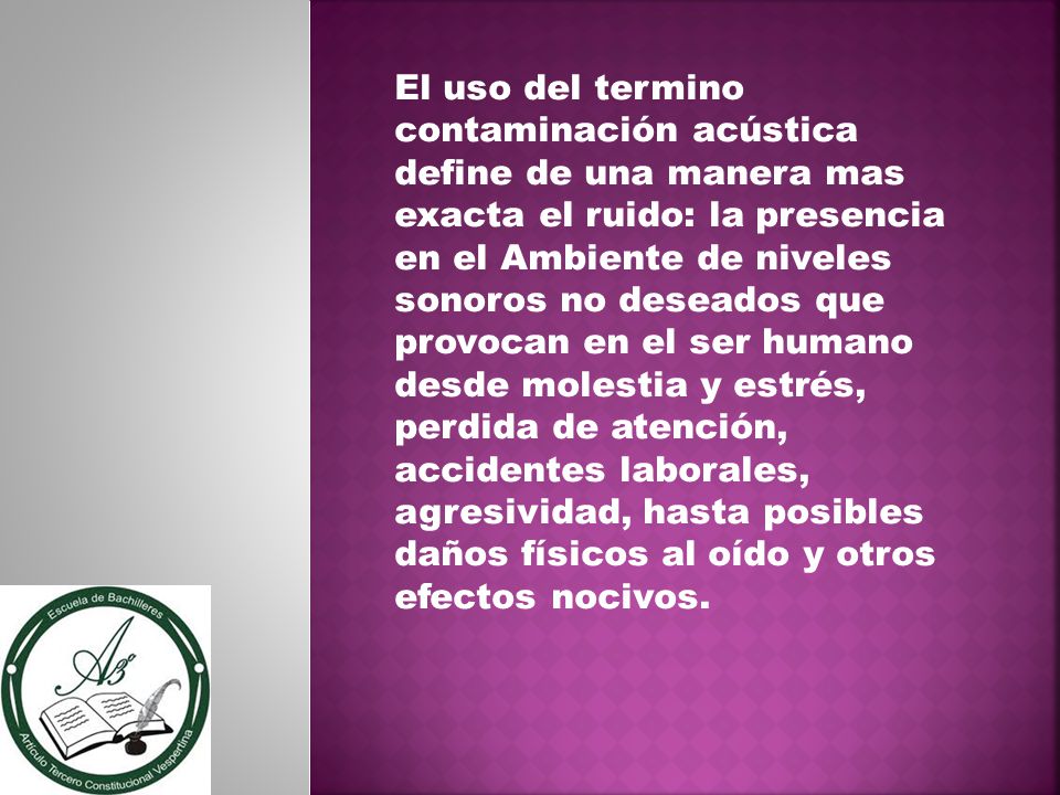 El uso del termino contaminación acústica define de una manera mas exacta el ruido: la presencia en el Ambiente de niveles sonoros no deseados que provocan en el ser humano desde molestia y estrés, perdida de atención, accidentes laborales, agresividad, hasta posibles daños físicos al oído y otros efectos nocivos.