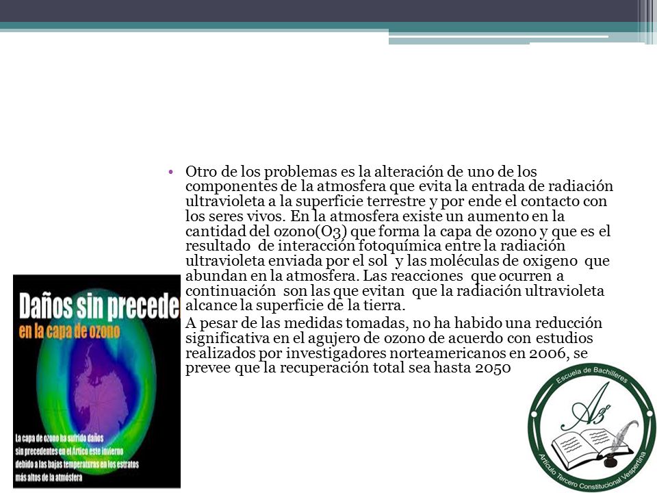 Otro de los problemas es la alteración de uno de los componentes de la atmosfera que evita la entrada de radiación ultravioleta a la superficie terrestre y por ende el contacto con los seres vivos. En la atmosfera existe un aumento en la cantidad del ozono(O3) que forma la capa de ozono y que es el resultado de interacción fotoquímica entre la radiación ultravioleta enviada por el sol y las moléculas de oxigeno que abundan en la atmosfera. Las reacciones que ocurren a continuación son las que evitan que la radiación ultravioleta alcance la superficie de la tierra.