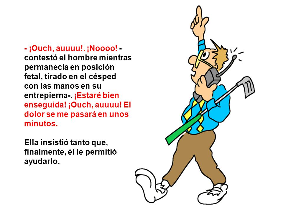- ¡Ouch, auuuu!. ¡Noooo! -contestó el hombre mientras permanecía en posición fetal, tirado en el césped con las manos en su entrepierna-. ¡Estaré bien enseguida! ¡Ouch, auuuu! El dolor se me pasará en unos minutos.