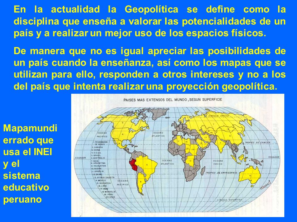 En la actualidad la Geopolítica se define como la disciplina que enseña a valorar las potencialidades de un país y a realizar un mejor uso de los espacios físicos.
